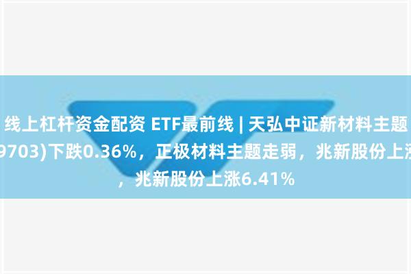 线上杠杆资金配资 ETF最前线 | 天弘中证新材料主题ETF(159703)下跌0.36%，正极材料主题走弱，兆新股份上涨6.41%