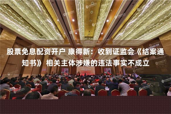 股票免息配资开户 康得新：收到证监会《结案通知书》 相关主体涉嫌的违法事实不成立