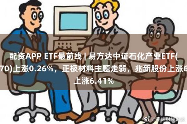 配资APP ETF最前线 | 易方达中证石化产业ETF(516570)上涨0.26%，正极材料主题走弱，兆新股份上涨6.41%