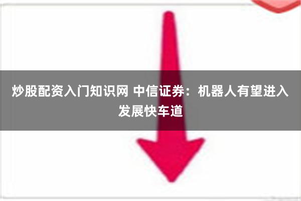 炒股配资入门知识网 中信证券：机器人有望进入发展快车道