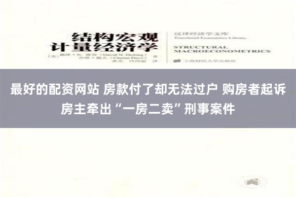 最好的配资网站 房款付了却无法过户 购房者起诉房主牵出“一房二卖”刑事案件