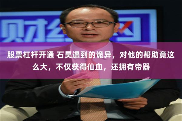 股票杠杆开通 石昊遇到的诡异，对他的帮助竟这么大，不仅获得仙血，还拥有帝器