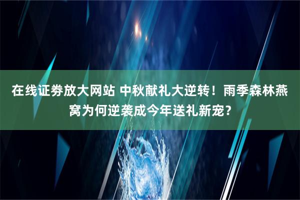 在线证劵放大网站 中秋献礼大逆转！雨季森林燕窝为何逆袭成今年送礼新宠？