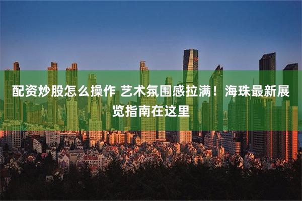 配资炒股怎么操作 艺术氛围感拉满！海珠最新展览指南在这里