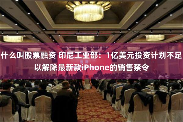 什么叫股票融资 印尼工业部：1亿美元投资计划不足以解除最新款iPhone的销售禁令