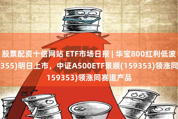 股票配资十倍网站 ETF市场日报 | 华宝800红利低波ETF(159355)明日上市，中证A500ETF景顺(159353)领涨同赛道产品