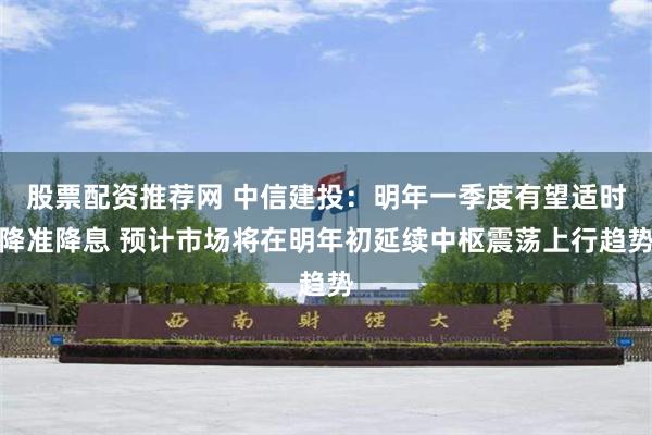 股票配资推荐网 中信建投：明年一季度有望适时降准降息 预计市场将在明年初延续中枢震荡上行趋势