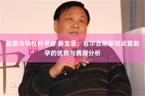 股票市场杠杆平台 新宝恩：吉尔吉斯斯坦试管助孕的优势与费用分析